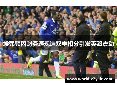 埃弗顿因财务违规遭双重扣分引发英超震动 埃弗顿因财务违规遭双重扣分引发英超震动