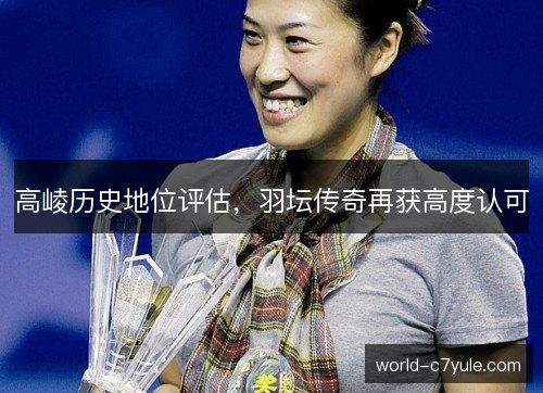 高崚历史地位评估,羽坛传奇再获高度认可 高崚历史地位评估,羽坛传奇再获高度认可